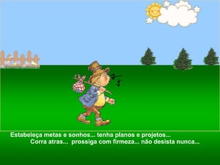 Estabeleça metas e sonhos... tenha planos e projetos...  Corra atras...  prossiga com firmeza... não desista nunca... 