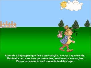Aprenda a linguagem que fala o teu coração...e ouça o que ele diz...  Mantenha puros os teus pensamentos, sentimentos e emoções... Pois o teu amanhã, será o resultado deles hoje...  