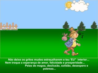 Não deixe os gritos mudos estraçalharem o teu 'EU"  interior...  Nem troque a esperança de amor, felicidade e prosperidade...  Pelas de magoa, desilusão, solidão, desespero e pobreza... 