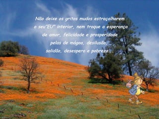 Não deixe os gritos mudos estraçalharem
o seu”EU" interior, nem troque a esperança
   de amor, felicidade e prosperidade
       pelas de mágoa, desilusão,
     solidão, desespero e pobreza...
 