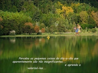 Perceba as pequenas coisas do dia-a-dia que
aparentemente são tão insignificantes...
                                       e aprenda a
          valorizá-las...
 