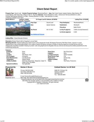 MLS Client Detail Report(294)                                                                                                    http://svvarmls.rapmls.com/scripts/mgrqispi.dll




                                                                         Client Detail Report
          Property Type Vacant Land Include Property Subtype Residential/Ranch Area Oak Creek Canyon, Uptown Sedona, West Sedona, RR
          Loop/Outlying, Little Horse Park, Village of Oak Cr., Big Park Statuses Active (8/20/2012 or after) , Active-Cont. Remove (8/20/2012 or after) ,
          Pending-Take Backup (8/20/2012 or after) , Pending (8/20/2012 or after) , Sold (8/20/2012 or after)
          Listings as of 09/20/12 at 4:15pm
          Active 08/22/12           Listing # 134048                 181 Sugar Loaf Dr Sedona, AZ 86336                                      Listing Price: $150,000
                                    County: Coconino
                                                          Prop Type                    Vacant Land                Prop Subtype(s)          Residential/Ranch
                                                            Area                            Uptown Sedona              Subdivision                 Wentworth
                                                                                                                       Price/Acre                  $468,750.00
                                                            Tax Parcel                      401-21-052                 Lot Sq Ft (approx)          13939 ((County Assessor))
                                                                                                                       Lot Acres (approx)          0.320
                                                            See Additional Pictures


          Listing Office Desert Mountain Brokers

          Directions Brewer Road to left on Sugarloaf. Lot one Right
          Marketing Remark Imagine building your dream home on this spectacular lot with 180 degree Panoramic Red Rock Views. Large lot in a quiet
          neighborhood is very conveniently located in the middle of Sedona. Bring your architect or builder to view this superb lot at sunset and you won't be
          disappointed. All utilities available including city sewer. Call Listing Agent and he will gladly meet you at the lot and discuss the endless possibilities for this
          outstanding building site.

          Features
           Buildings                       None                                                Flood Zone                      Non Flood Zone
           Fence                           None                                                Irrigation                      None
           Location                        Red Rocks, View                                     Lot Improvements                Sewer Available
           Pet Privileges                  Domestics                                           Road Access Type                City
           Road Maintenance                City Maintained                                     Restrictions                    Homes Only
           Topography                      Sloped Gentle                                       Utilities Installed             None
           Utilities Available             Electricity, Natural Gas, Telephone, Cable TV,      Views                           Red Rocks, Panoramic
                                           Sewer (City), City Water
           Special Conditions              Not Applicable

          Presented By:                 Damian E Bruno                                                      Coldwell Banker/1st Aff Br#2

                                        Primary: 928-202-0038                                               6486 SR 179 Suite 102
                                        Secondary: 928-284-0123                                             Sedona, AZ 86351
                                        Other: 928-202-0038                                                 928-284-0123
                                                                                                            Fax : 928-284-6804
                                        E-mail: Damian.Bruno@CBSedona.com
          September 2012                Web Page: http://www.Sedonarealestateagents.com
                                         Featured properties may not be listed by the office/agent presenting this brochure.
                                           Information has not been verified, is not guaranteed, and is subject to change.
                                                    Copyright ©2012 Rapattoni Corporation. All rights reserved.
                                                                      U.S. Patent 6,910,045




1 of 22                                                                                                                                                             9/20/2012 4:16 PM
 