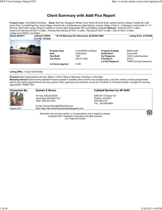 MLS Client Summary Report(292)                                                                                               http://svvarmls.rapmls.com/scripts/mgrqispi.dll




                                                   Client Summary with Addl Pics Report
          Property Type Comm/Multi-Fam/Indus Areas Big Park, Bridgeport, Middle Camp Verde, Rimrock South, Uptown Sedona, Mingus Foothills No, Little
          Horse Park, Cornville/Page Spr, Verde Village, Verde South, Lake Montezuma, West Sedona, Jerome, Village of Oak Cr., Cottonwood, Verde North of 1-17,
          Rimrock, Oak Creek Canyon, Mingus Foothills So, Verde Lakes, Mcguireville, RR Loop/Outlying, Clarkdale Statuses Active (8/1/2011 or after) ,
          Active-Cont. Remove (8/1/2011 or after) , Pending-Take Backup (8/1/2011 or after) , Pending (3/1/2011 or after) , Sold (3/1/2011 or after)
          Listings as of 08/30/11 at 4:49pm
          Active 08/26/11             Listing # 130933     1413 E Maricopa St Cottonwood, AZ 86326-3806                                       Listing Price: $129,900
                                      County: Yavapai




                                                      Property Type                Comm/Multi-Fam/Indus        Property Subtype             Multi-Family
                                                      Area                         Cottonwood                  Subdivision                  Scotts Add
                                                      Year Built                   1987                        Sq Ft(approx)                1644 County Assessor
                                                      Tax Parcel                   406-37-185A                 Price/Sq Ft                  $79.01
                                                                                                               Lot Sq Ft(approx)            10890 ((County Assessor))
                                                      Lot Acres (approx)           0.250


          Listing Office Camp Verde Realty

          Directions Main street towards old town. Right on 14th St. Right on Maricopa. Property is on the Right.
          Marketing Remark Great income potential! Property includes 4 available units to rent for one purchase price. Long term, steady, on-time paying tenants
          wish to stay. Call for appointment to see this property. *Note: appliances and amenities vary by unit. PLEASE do not disturb tenants. Call agent for showing
          appointment. THANK YOU.

          Presented By:               Damian E Bruno                                                   Coldwell Banker/1st Aff Br#2

                                       Primary: 928-202-0038                                            6486 SR 179 Suite 102
                                       Secondary: 928-284-0123                                          Sedona, AZ 86351
                                       Other: 928-202-0038                                              928-284-0123
                                                                                                        Fax : 928-284-6804
                                      E-mail: Damian.Bruno@CBSedona.com
          August 2011                 Web Page: http://www.Sedonarealestateagents.com

                                           Information has not been verified, is not guaranteed, and is subject to change.
                                                    Copyright ©2011 Rapattoni Corporation. All rights reserved.
                                                                      U.S. Patent 6,910,045




1 of 49                                                                                                                                                     8/30/2011 4:48 PM
 