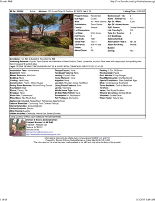 MLS#: 500098 Active Address: 250 Sunset Drive 26 Sedona, AZ 86336 Lot #: 26 Listing Price: $165,000
Property Type: Residential
Sub-Type: Condo
Area: 42 - West Sedona
Subdivision: Tierra Sienna
County: Yavapai
Lot Dimensions:
Lot Size: 0.02/ Acres
# of Floors: 2
Year Built: 1987
Taxes/Year: 1,651 /
Tax Parcel: 408-41-058
Phase: 0
Adom/Cdom: 59 /
Bedrooms (1 - 12): 2
Baths - Total (0-10): 1.5
Apx SF - Main: 1,500
Apx SF - Guest House:
SqFt Source: County Assessor
List Price/SqFt: 110
Total # of Rooms: 4
# of Buildings:
Assessments $:
Association Fees $: 151.69
Assoc Fee Freq: Monthly
Builder:
Zoning: Res
Directions: Hwy 89A to Sunset to Tierra Sienna #26
Marketing Remarks: Popular Tierra Sienna unit in the heart of West Sedona. Great, convenient, location! Nice views and easy access from parking area.
Swimming pool! Excellent value.
Legal: TIERRA SIENNA CONDOMINIUMS UNIT 26 & 2/42ND INT IN COMMON ELEMENTS SEC 13-17-5E
Association Fees: Homeowners
Basement: None
Master Bedroom: With Bath
Building: None
Cooling: Heat Pump
Construction: Frame - Wood; Stucco
Dining Room Features: Kitchen/Dining Combo
Foundation: Slab
Floors: Carpet; Tile
Fireplace: None
Floor Plan: Conventional
Flood Zone: Non Flood Zone
Garage/Carport: None
Handicap Features: None
Heating: Forced - Gas
Home Warranty: None
Irrigation: None
Location: Mountain Views; Red Rock
Living Room Features: Exist
Levels: Two Story
Mobile Home Type: None
On-Site Water Trtmnt: None
Possession: At Recordation
Pet Privileges: Domestics
Parking: 2 Car; Off Street
Road Access: Paved
Roof Matrials: Comp Shingle
Road Maintenance: City Maintained
Special Conditions: Short Sale/Lndr Appr
Style: Contemporary; Southwest
Terms Available: Cash to New Loan
To Show:
Views: Red Rocks/Boulders
Window Coverings: Vertical Blinds
Windows: Double Glaze
Water Heater: Natural Gas
Appliances Included: Range/Oven; Refrigerator; Washer/Dryer
External Amenities: Community Pool; Covered Patio(s)
Internal Amenities: Smoke Detector
Kitchen Features: Electric
Other Rooms: Laundry
Utilities Included: Electricity; Natural Gas; Sewer (Private)
Listing Courtesy of Russ Lyon Sotheby's International Realty
Damian E Bruno, SedonaDamian
Coldwell Banker/1st Aff Br#2
6486 SR 179 Suite 102
Sedona, AZ 86351
928-202-0038
damian.bruno@cbsedona.com
http://www.sedonarealestateagents.com
Information is deemed to be reliable, but is not guaranteed. © 2013 MLS and FBS.
Prepared by Damian E Bruno, SedonaDamian on Friday, May 03, 2013 9:18 AM
The information on this sheet has been made available by the MLS and may not be the listing of the provider.
flexmls Web http://svv.flexmls.com/cgi-bin/mainmenu.cgi
1 of 65 5/3/2013 9:16 AM
 