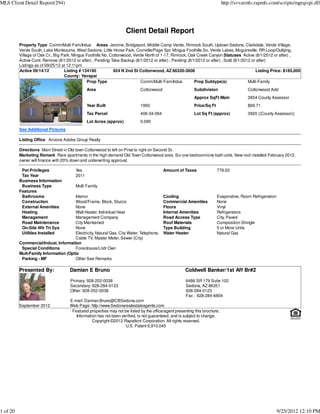 MLS Client Detail Report(294)                                                                                               http://svvarmls.rapmls.com/scripts/mgrqispi.dll




                                                                    Client Detail Report
          Property Type Comm/Multi-Fam/Indus Areas Jerome, Bridgeport, Middle Camp Verde, Rimrock South, Uptown Sedona, Clarkdale, Verde Village,
          Verde South, Lake Montezuma, West Sedona, Little Horse Park, Cornville/Page Spr, Mingus Foothills So, Verde Lakes, Mcguireville, RR Loop/Outlying,
          Village of Oak Cr., Big Park, Mingus Foothills No, Cottonwood, Verde North of 1-17, Rimrock, Oak Creek Canyon Statuses Active (8/1/2012 or after) ,
          Active-Cont. Remove (8/1/2012 or after) , Pending-Take Backup (8/1/2012 or after) , Pending (8/1/2012 or after) , Sold (8/1/2012 or after)
          Listings as of 09/25/12 at 12:11pm
          Active 09/14/12          Listing # 134190           924 N 2nd St Cottonwood, AZ 86326-3608                                         Listing Price: $185,000
                                   County: Yavapai
                                                Prop Type                    Comm/Multi-Fam/Indus         Prop Subtype(s)                Multi-Family
                                               Area                         Cottonwood                    Subdivision                   Cottonwood Add
                                                                                                          Approx SqFt Main              2654 County Assessor
                                               Year Built                   1950                          Price/Sq Ft                   $69.71
                                               Tax Parcel                   406-34-064                    Lot Sq Ft (approx)            3920 ((County Assessor))
                                               Lot Acres (approx)           0.090
          See Additional Pictures

          Listing Office Arizona Adobe Group Realty

          Directions Main Street in Old town Cottonwood to left on Pinal to right on Second St.
          Marketing Remark Rare apartments in the high demand Old Town Cottonwood area. Six one bedroom/one bath units. New roof installed February 2012.
          owner will finance with 20% down and underwriting approval.

           Pet Privileges               Yes                                              Amount of Taxes                778.00
           Tax Year                     2011
          Business Information
           Business Type                Multi Family
          Features
           Bathrooms                  Interior                                           Cooling                        Evaporative, Room Refrigeration
           Construction               Wood/Frame, Block, Stucco                          Commercial Amenities           None
           External Amenities         None                                               Floors                         Vinyl
           Heating                    Wall Heater, Individual Heat                       Internal Amenities             Refrigerators
           Management                 Management Company                                 Road Access Type               City, Paved
           Road Maintenance           City Maintained                                    Roof Materials                 Composition Shingle
           On-Site Wtr Trt Sys        None                                               Type Building                  5 or More Units
           Utilities Installed        Electricity, Natural Gas, City Water, Telephone,   Water Heater                   Natural Gas
                                      Cable TV, Master Meter, Sewer (City)
          Commercial/Indust. Information
           Special Conditions         Foreclosure/Lndr Own
          Mult-Family Information (Optio
           Parking - MF               Other See Remarks

          Presented By:              Damian E Bruno                                                  Coldwell Banker/1st Aff Br#2

                                     Primary: 928-202-0038                                           6486 SR 179 Suite 102
                                     Secondary: 928-284-0123                                         Sedona, AZ 86351
                                     Other: 928-202-0038                                             928-284-0123
                                                                                                     Fax : 928-284-6804
                                     E-mail: Damian.Bruno@CBSedona.com
          September 2012             Web Page: http://www.Sedonarealestateagents.com
                                      Featured properties may not be listed by the office/agent presenting this brochure.
                                        Information has not been verified, is not guaranteed, and is subject to change.
                                                 Copyright ©2012 Rapattoni Corporation. All rights reserved.
                                                                   U.S. Patent 6,910,045




1 of 20                                                                                                                                                   9/25/2012 12:10 PM
 