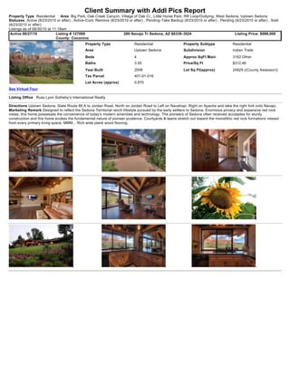 Client Summary with Addl Pics Report
Property Type Residential       Area Big Park, Oak Creek Canyon, Village of Oak Cr., Little Horse Park, RR Loop/Outlying, West Sedona, Uptown Sedona
Statuses Active (8/23/2010 or after) , Active-Cont. Remove (8/23/2010 or after) , Pending-Take Backup (8/23/2010 or after) , Pending (8/23/2010 or after) , Sold
(8/23/2010 or after)
Listings as of 08/30/10 at 11:18am
 Active 08/27/10             Listing # 127069                      280 Navajo Tr Sedona, AZ 86336-3524                               Listing Price: $988,000
                             County: Coconino
                                             Property Type                Residential                  Property Subtype             Residential
                                             Area                         Uptown Sedona                Subdivision                  Indian Trails
                                             Beds                         4                            Approx SqFt Main             3162 Other
                                             Baths                        3.50                         Price/Sq Ft                  $312.46
                                             Year Built                   2008                         Lot Sq Ft(approx)            24829 ((County Assessor))
                                             Tax Parcel                   401-01-016
                                             Lot Acres (approx)           0.570
See Virtual Tour

Listing Office Russ Lyon Sotheby's International Realty

Directions Uptown Sedona, State Route 89 A to Jordan Road, North on Jordan Road to Left on Navahopi. Right on Apache and take the right fork onto Navajo.
Marketing Remark Designed to reflect the Sedona Territorial ranch lifestyle pursued by the early settlers to Sedona. Enormous privacy and expansive red rock
vistas, this home possesses the convenience of today's modern amenities and technology. The pioneers of Sedona often received accolades for sturdy
construction and this home evokes the fundamental nature of pioneer prudence. Courtyards & lawns stretch out toward the monolithic red rock formations viewed
from every primary living space. MMM... Rich wide plank wood flooring.
 