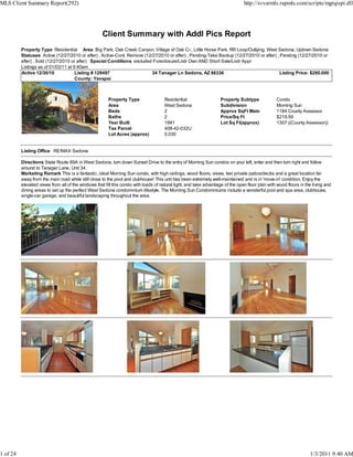 MLS Client Summary Report(292)                                                                                                  http://svvarmls.rapmls.com/scripts/mgrqispi.dll




                                                     Client Summary with Addl Pics Report
          Property Type Residential Area Big Park, Oak Creek Canyon, Village of Oak Cr., Little Horse Park, RR Loop/Outlying, West Sedona, Uptown Sedona
          Statuses Active (12/27/2010 or after) , Active-Cont. Remove (12/27/2010 or after) , Pending-Take Backup (12/27/2010 or after) , Pending (12/27/2010 or
          after) , Sold (12/27/2010 or after) Special Conditions excluded Foreclosure/Lndr Own AND Short Sale/Lndr Appr
          Listings as of 01/03/11 at 9:40am
          Active 12/30/10             Listing # 128497                    34 Tanager Ln Sedona, AZ 86336                                  Listing Price: $260,000
                                      County: Yavapai



                                                        Property Type                 Residential                   Property Subtype              Condo
                                                        Area                          West Sedona                   Subdivision                   Morning Sun
                                                        Beds                          2                             Approx SqFt Main              1184 County Assessor
                                                        Baths                         2                             Price/Sq Ft                   $219.59
                                                        Year Built                    1991                          Lot Sq Ft(approx)             1307 ((County Assessor))
                                                        Tax Parcel                    408-42-032U
                                                        Lot Acres (approx)            0.030


          Listing Office RE/MAX Sedona

          Directions State Route 89A in West Sedona, turn down Sunset Drive to the entry of Morning Sun condos on your left, enter and then turn right and follow
          around to Tanager Lane, Unit 34.
          Marketing Remark This is a fantastic, ideal Morning Sun condo, with high ceilings, wood floors, views, two private patios/decks and a great location far
          away from the main road while still close to the pool and clubhouse! This unit has been extremely well-maintained and is in 'move-in' condition. Enjoy the
          elevated views from all of the windows that fill this condo with loads of natural light, and take advantage of the open floor plan with wood floors in the living and
          dining areas to set up the perfect West Sedona condominium lifestyle. The Morning Sun Condominiums include a wonderful pool and spa area, clubhouse,
          single-car garage, and beautiful landscaping throughout the area.




1 of 24                                                                                                                                                            1/3/2011 9:40 AM
 