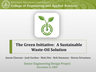 The Green Initiative:  A Sustainable Waste-Oil Solution Anson Clawson· Josh Gordon· Matt Otis ·Rob Simmons ·Steven Srivastava Senior Engineering Design Project December 8, 2009 