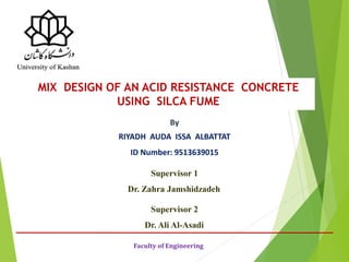 By
RIYADH AUDA ISSA ALBATTAT
ID Number: 9513639015
Faculty of Engineering
MIX DESIGN OF AN ACID RESISTANCE CONCRETE
USING SILCA FUME
Supervisor 1
Dr. Zahra Jamshidzadeh
Supervisor 2
Dr. Ali Al-Asadi
 
