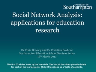 Social Network Analysis:
applications for education
research
Dr Chris Downey and Dr Christian Bokhove
Southampton Education School Seminar Series
16th March 2017
The first 33 slides make up the main talk. The rest of the slides provide details
for each of the four projects. Slide 33 functions as a ‘table of contents.
 