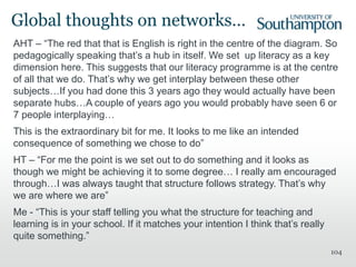 AHT – “The red that that is English is right in the centre of the diagram. So
pedagogically speaking that’s a hub in itself. We set up literacy as a key
dimension here. This suggests that our literacy programme is at the centre
of all that we do. That’s why we get interplay between these other
subjects…If you had done this 3 years ago they would actually have been
separate hubs…A couple of years ago you would probably have seen 6 or
7 people interplaying…
This is the extraordinary bit for me. It looks to me like an intended
consequence of something we chose to do”
HT – “For me the point is we set out to do something and it looks as
though we might be achieving it to some degree… I really am encouraged
through…I was always taught that structure follows strategy. That’s why
we are where we are”
Me - “This is your staff telling you what the structure for teaching and
learning is in your school. If it matches your intention I think that’s really
quite something.”
104
Global thoughts on networks…
 