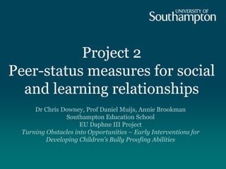 Project 2
Peer-status measures for social
and learning relationships
Dr Chris Downey, Prof Daniel Muijs, Annie Brookman
Southampton Education School
EU Daphne III Project
Turning Obstacles into Opportunities – Early Interventions for
Developing Children's Bully Proofing Abilities
 