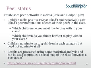 19
Peer status
Establishes peer networks in a class (Coie and Dodge, 1982)
• Children make positive (‘Most Liked’) and negative (‘Least
Liked’) peer nominations of each of their peers in the class.
– Which children do you most like to play with in your
class?
– Which children do you find it hardest to play with in
your class?
• Children nominate up to 3 children in each category but
need not nominate at all
• Results are processed using some statistical analysis and
can be used to produce a social map of the class known as a
‘sociogram’
• http://www.sussex.ac.uk/Users/robinb/socio.html
 