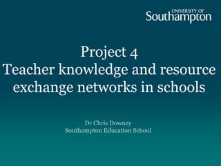 Project 4
Teacher knowledge and resource
exchange networks in schools
Dr Chris Downey
Southampton Education School
 