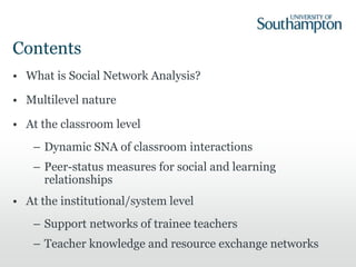 Contents
• What is Social Network Analysis?
• Multilevel nature
• At the classroom level
– Dynamic SNA of classroom interactions
– Peer-status measures for social and learning
relationships
• At the institutional/system level
– Support networks of trainee teachers
– Teacher knowledge and resource exchange networks
 
