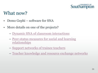 What now?
• Demo Gephi – software for SNA
• More details on one of the projects?
– Dynamic SNA of classroom interactions
– Peer-status measures for social and learning
relationships
– Support networks of trainee teachers
– Teacher knowledge and resource exchange networks
33
 