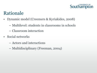 Rationale
• Dynamic model (Creemers & Kyriakides, 2008)
– Multilevel: students in classrooms in schools
– Classroom interaction
• Social networks
– Actors and interactions
– Multidisciplinary (Freeman, 2004)
 