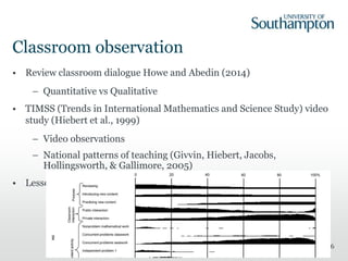 Classroom observation
• Review classroom dialogue Howe and Abedin (2014)
– Quantitative vs Qualitative
• TIMSS (Trends in International Mathematics and Science Study) video
study (Hiebert et al., 1999)
– Video observations
– National patterns of teaching (Givvin, Hiebert, Jacobs,
Hollingsworth, & Gallimore, 2005)
• Lesson signatures
36
 