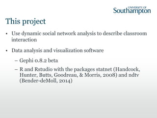 This project
• Use dynamic social network analysis to describe classroom
interaction
• Data analysis and visualization software
– Gephi 0.8.2 beta
– R and Rstudio with the packages statnet (Handcock,
Hunter, Butts, Goodreau, & Morris, 2008) and ndtv
(Bender-deMoll, 2014)
 
