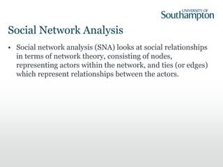 Social Network Analysis
• Social network analysis (SNA) looks at social relationships
in terms of network theory, consisting of nodes,
representing actors within the network, and ties (or edges)
which represent relationships between the actors.
 