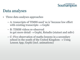 Data analyses
• Three data analyses approaches
– A: transcripts of TIMSS used ‘as is’ because low effort
with existing transcripts  Gephi
– B: TIMSS videos re-observed
to get more detail  Gephi, Rstudio (statnet and ndtv)
– C: Five observation of maths lessons in a secondary
school in the south of the United Kingdom  Using
Lesson App, Gephi (incl. animations)
 