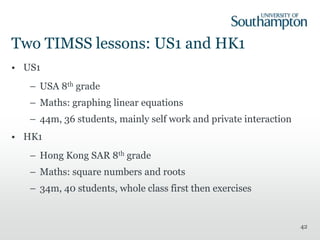 Two TIMSS lessons: US1 and HK1
• US1
– USA 8th grade
– Maths: graphing linear equations
– 44m, 36 students, mainly self work and private interaction
• HK1
– Hong Kong SAR 8th grade
– Maths: square numbers and roots
– 34m, 40 students, whole class first then exercises
42
 