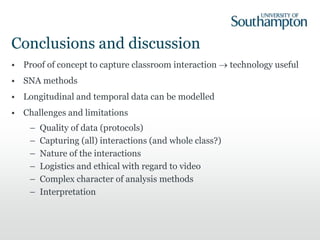 Conclusions and discussion
• Proof of concept to capture classroom interaction  technology useful
• SNA methods
• Longitudinal and temporal data can be modelled
• Challenges and limitations
– Quality of data (protocols)
– Capturing (all) interactions (and whole class?)
– Nature of the interactions
– Logistics and ethical with regard to video
– Complex character of analysis methods
– Interpretation
 