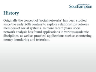 History
Originally the concept of ‘social networks’ has been studied
since the early 20th century to explore relationships between
members of social systems. In more recent years, social
network analysis has found applications in various academic
disciplines, as well as practical applications such as countering
money laundering and terrorism.
 