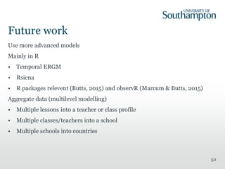Future work
Use more advanced models
Mainly in R
• Temporal ERGM
• Rsiena
• R packages relevent (Butts, 2015) and observR (Marcum & Butts, 2015)
Aggregate data (multilevel modelling)
• Multiple lessons into a teacher or class profile
• Multiple classes/teachers into a school
• Multiple schools into countries
50
 