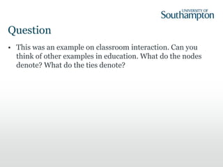 Question
• This was an example on classroom interaction. Can you
think of other examples in education. What do the nodes
denote? What do the ties denote?
 