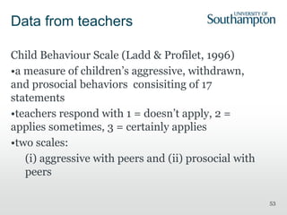 53
Data from teachers
Child Behaviour Scale (Ladd & Profilet, 1996)
•a measure of children’s aggressive, withdrawn,
and prosocial behaviors consisiting of 17
statements
•teachers respond with 1 = doesn’t apply, 2 =
applies sometimes, 3 = certainly applies
•two scales:
(i) aggressive with peers and (ii) prosocial with
peers
 