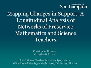 Mapping Changes in Support: A
Longitudinal Analysis of
Networks of Preservice
Mathematics and Science
Teachers
Christopher Downey
Christian Bokhove
Social Side of Teacher Education Symposium
AERA Annual Meeting – Washington, DC 8-12 April 2016
 