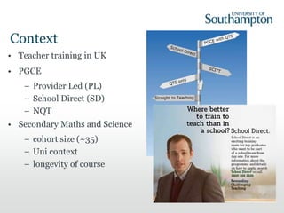 Context
• Teacher training in UK
• PGCE
– Provider Led (PL)
– School Direct (SD)
– NQT
• Secondary Maths and Science
– cohort size (~35)
– Uni context
– longevity of course
 