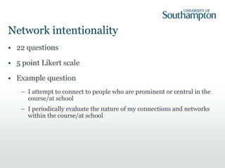 Network intentionality
• 22 questions
• 5 point Likert scale
• Example question
– I attempt to connect to people who are prominent or central in the
course/at school
– I periodically evaluate the nature of my connections and networks
within the course/at school
 
