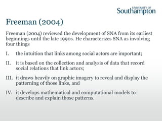 Freeman (2004)
Freeman (2004) reviewed the development of SNA from its earliest
beginnings until the late 1990s. He characterizes SNA as involving
four things
I. the intuition that links among social actors are important;
II. it is based on the collection and analysis of data that record
social relations that link actors;
III. it draws heavily on graphic imagery to reveal and display the
patterning of those links, and
IV. it develops mathematical and computational models to
describe and explain those patterns.
 