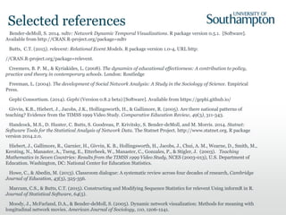 Selected references
Bender-deMoll, S. 2014. ndtv: Network Dynamic Temporal Visualizations. R package version 0.5.1. [Software].
Available from http://CRAN.R-project.org/package=ndtv
Butts, C.T. (2015). relevent: Relational Event Models. R package version 1.0-4, URL http:
//CRAN.R-project.org/package=relevent.
Creemers, B. P. M., & Kyriakides, L. (2008). The dynamics of educational effectiveness: A contribution to policy,
practice and theory in contemporary schools. London: Routledge
Freeman, L. (2004). The development of Social Network Analysis: A Study in the Sociology of Science. Empirical
Press.
Gephi Consortium. (2014). Gephi (Version 0.8.2 beta) [Software]. Available from https://gephi.github.io/
Givvin, K.B., Hiebert, J., Jacobs, J.K., Hollingsworth, H., & Gallimore, R. (2005). Are there national patterns of
teaching? Evidence from the TIMSS 1999 Video Study. Comparative Education Review, 49(3), 311-343.
Handcock, M.S., D. Hunter, C. Butts, S. Goodreau, P. Krivitsky, S. Bender-deMoll, and M. Morris. 2014. Statnet:
Software Tools for the Statistical Analysis of Network Data. The Statnet Project. http://www.statnet.org. R package
version 2014.2.0.
Hiebert, J., Gallimore, R., Garnier, H., Givvin, K. B., Hollingsworth, H., Jacobs, J., Chui, A. M., Wearne, D., Smith, M.,
Kersting, N., Manaster, A., Tseng, E., Etterbeek, W., Manaster, C., Gonzales, P., & Stigler, J. (2003). Teaching
Mathematics in Seven Countries: Results from the TIMSS 1999 Video Study, NCES (2003-013), U.S. Department of
Education. Washington, DC: National Center for Education Statistics.
Howe, C., & Abedin, M. (2013). Classroom dialogue: A systematic review across four decades of research, Cambridge
Journal of Education, 43(3), 325-356.
Marcum, C.S., & Butts, C.T. (2015). Constructing and Modifying Sequence Statistics for relevent Using informR in R.
Journal of Statistical Software, 64(5).
Moody, J., McFarland, D.A., & Bender-deMoll, S. (2005). Dynamic network visualization: Methods for meaning with
longitudinal network movies. American Journal of Sociology, 110, 1206-1241.
 