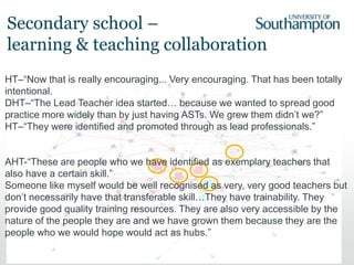 98
HT–“Now that is really encouraging... Very encouraging. That has been totally
intentional.
DHT–“The Lead Teacher idea started… because we wanted to spread good
practice more widely than by just having ASTs. We grew them didn’t we?”
HT–“They were identified and promoted through as lead professionals.”
AHT-“These are people who we have identified as exemplary teachers that
also have a certain skill.”
Someone like myself would be well recognised as very, very good teachers but
don’t necessarily have that transferable skill…They have trainability. They
provide good quality training resources. They are also very accessible by the
nature of the people they are and we have grown them because they are the
people who we would hope would act as hubs.”
Secondary school –
learning & teaching collaboration
 