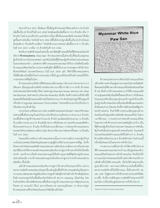84
	 นับจากปี พ.ศ.2531 เป็นต้นมา พื้นที่ปลูกข้าวของพม่าได้ขยายตัวจาก30 ล้านไร่
เพิ่มขึ้นเป็น39 ล้านไร่ในปี พ.ศ.2538 โดยมีผลผลิตเพิ่มขึ้นจาก13.2 ล้านตัน เป็น17
ล้านตัน ในช่วงเวลาเดียวกัน และหลังจากนั้นมาพื้นที่และผลผลิตข้าวของพม่าได้เพิ่ม
สูงขึ้นอย่างต่อเนื่อง โดยในปี พ.ศ.2556 มีพื้นที่เพาะปลูกเพิ่มขึ้นเป็น50 ล้านไร่และ
มีผลผลิต31 ล้านตันข้าวเปลือก1
โดยมีปริมาณการส่งออกเพิ่มขึ้นจาก0.71 ล้านตัน
ในปี พ.ศ. 2551 มาเป็น 1.8 ล้านตันในปี พ.ศ. 2556
	 ส�ำหรับการผลิตข้าวหอมในพม่านั้น พม่ามีพันธุ์ข้าวหอมที่เป็นที่รู้จักของคนในชาติ
เรียกว่าข้าวหอมปอซาน (Paw San) ข้าวหอมปอซานนี้แม้จะเป็นที่นิยมในกลุ่มของ
ผู้บริโภคข้าวภายในประเทศพม่า แต่กลับไม่เป็นที่รู้จักของผู้บริโภคในต่างประเทศและ
ในตลาดส่งออกข้าว แต่หลังจากที่ข้าวหอมปอซานของพม่าได้รับรางวัลที่หนึ่งเหนือ
ข้าวหอมมะลิของไทยในการประกวดพันธุ์ข้าวที่มีขึ้นในงานการประชุมการค้าข้าวโลก
ที่นครโฮจิมินห์ ประเทศเวียดนาม ในปี พ.ศ. 2554 แล้ว ได้ท�ำให้ข้าวหอมปอซาน
ได้มีชื่อเสียงเป็นที่รู้จักในต่างประเทศมากขึ้นในฐานะที่เป็นหนึ่งในข้าวหอมที่ได้รับ
การยกย่องว่าดีที่สุดในโลก
	 ข้าวหอมปอซานเป็นข้าวที่มีลักษณะเมล็ดกลมหนา มีความยาวประมาณ5-5.5
มิลิเมตร เมื่อหุงสุกแล้วเมล็ดข้าวจะมีขนาดยาวมากขึ้นกว่าเดิม3-4 เท่าตัว ข้าวหอม
ปอซานของพม่ามีหลายชนิด ได้แก่ ปอซานมุย (PawSanHmwe) ปอซานเบ-คยา (Paw
SanBayKyar) ปอซานชเวโบ (PawSanShweBo) เป็นต้น โดยข้าวปอซานเป็นข้าวที่มี
คุณสมบัติเป็นพันธุ์ไวแสงและมีค่าอะมิโลสประมาณ21% ส่วนใหญ่จะปลูกได้ในฤดูนาปี
หรือเรียกว่าฤดูมรสุม (Monsoon) ในประเทศพม่า โดยจะมีช่วงเวลาเก็บเกี่ยวในราว
เดือนธันวาคมเป็นส�ำคัญ
	 หากจะวิเคราะห์ถึงสถานการณ์การผลิตข้าวหอมปอซานในพม่า จะพบว่าข้าวหอม
ปอซานมีพื้นที่เพาะปลูกในพม่าไม่มากนักหรือประมาณร้อยละ6(ประมาณ3 ล้านไร่)
ของพื้นที่เพาะปลูกข้าวของพม่าจ�ำนวน50 ล้านไร่ และมีผลผลิตประมาณ1.4 ล้านตัน
ข้าวเปลือก(ประมาณ0.75 ล้านตันข้าวสาร) หรือร้อยละ4.5 ของปริมาณผลผลิตข้าว
ทั้งประเทศจ�ำนวน31 ล้านตัน อีกทั้งในช่วงเวลาที่ผ่านมา การส่งออกข้าวหอมปอซาน
ของพม่ามีจ�ำนวนน้อยมากเพียง5,000 ตันจากปริมาณการส่งออกทั้งหมด1.8 ล้านตัน
ในปี พ.ศ. 2556
	 ในขณะที่ความต้องการข้าวหอมปอซานนั้นมาจากความต้องการของผู้บริโภค
ภายในประเทศพม่าเป็นส�ำคัญโดยเฉพาะกลุ่มผู้มีรายได้ปานกลางและรายได้สูง อีกทั้ง
ด้วยความจ�ำกัดของผลผลิตข้าวหอมปอซานหากเทียบกับความต้องการภายในประเทศ
พม่าที่มีมากท�ำให้ราคาของข้าวหอมปอซานมีระดับราคาสูงกว่าข้าวสารเจ้าทั่วไปถึงหนึ่ง
เท่าตัว และถ้าหากเป็นข้าวหอมปอซานมุยที่เป็นข้าวคุณภาพดีที่สุดในกลุ่มข้าวหอม
ปอซานด้วยแล้ว ราคาข้าวหอมปอซานมุยจะมีระดับราคาสูงกว่าราคาข้าวหอมปอซาน
ชนิดอื่นๆ ขึ้นไปอีก
	 แม้ว่าข้าวหอมปอซานจะมีระดับราคาสูงกว่าข้าวสารเจ้าธรรมดาทั่วไป แต่การ
ขยายการผลิตข้าวหอมปอซานในพม่านั้นกลับอยู่ในพื้นที่จ�ำกัด สาเหตุส�ำคัญเป็นเพราะ
ความเหมาะสมของสภาพภูมินิเวศในการปลูกข้าวพันธุ์ดังกล่าวมีจ�ำกัด ข้าวพันธุ์ปอซาน
จึงมีการเพาะปลูกกันในพื้นที่ของจังหวัดอิระวดี สะกาย และมอญ เป็นส�ำคัญ โดย
ในจังหวัดอิระวดีจะมีสัดส่วนของพื้นที่เพาะปลูกข้าวหอมปอซานมากที่สุดประมาณ
ร้อยละ 53 รองลงไป ได้แก่ สะกายร้อยละ 30 และมอญร้อยละ 13 ส่วนการปลูก
ข้าวหอมปอซานที่จังหวัดพะโคและยะไข่มีเพียงเล็กน้อย
	 ข้าวหอมปอซานหากเทียบกับข้าวหอมมะลิไทย
แล้วจะมีความต่างกันอยู่อย่างมากและไม่น่าจะเป็นสินค้า
ที่ทดแทนกันได้ดี เพราะข้าวหอมมะลิไทยมีระดับอะมิโลส
ที่15% ซึ่งต�่ำกว่าข้าวหอมปอซาน ท�ำให้ข้าวหอมมะลิมี
ความนุ่มและเหนียวมีเมล็ดที่ใสและเรียวยาว มีกลิ่นหอม
ในขณะหุงหรือเมื่อหุงสุกแล้วและข้าวสุกยังร้อนหรือ
อุ่นอยู่ ส่วนข้าวหอมปอซานนั้นจะมีเมล็ดสั้นและกลมหนา
มีกลิ่นหอมจางๆ ไม่คงทน อีกทั้งการมีค่าอะมิโลสที่สูงกว่า
ของข้าวปอซาน จึงท�ำให้ข้าวปอซานเมื่อหุงสุกแล้วจะ
อ่อนนิ่มแต่ไม่นุ่มเหนียวเหมือนข้าวหอมมะลิไทย ในช่วง
เวลาที่ผ่านมา การแพร่กระจายของข้าวหอมมะลิไทย
ในตลาดการค้าข้าวระหว่างประเทศมีอยู่ในวงกว้าง เป็น
ที่รู้จักของผู้บริโภคในต่างประเทศ โดยเฉพาะการจัดเป็น
สินค้าพรีเมี่ยมในกลุ่มของข้าวหอมด้วยกัน ในแต่ละปี
ประเทศไทยผลิตข้าวหอมมะลิได้ไม่ต�่ำกว่า 8 ล้านตัน
ข้าวเปลือกหรือประมาณ4 ล้านตันข้าวสาร ในจ�ำนวนนี้
ครึ่งหนึ่งส่งออกไปในตลาดการค้าข้าวโลก
	 จากสถานการณ์ที่กล่าวถึง ท�ำให้คาดได้ว่าโอกาส
ที่ข้าวหอมปอซานของพม่าจะก้าวมาเป็นคู่แข่งของข้าว
หอมมะลิไทยในตลาดการค้าข้าวหอมโลก จึงเป็นไปได้
ยากและไม่อาจจะทดแทนกันได้ แต่หากพิจารณาถึงการ
ผลิตข้าวที่ไม่ใช่ข้าวหอมแล้ว เป็นไปได้ว่าพม่าจะเป็น
คู่แข่งที่น่ากลัว เพราะพม่ามีศักยภาพเชิงพื้นที่ที่จะ
ขยายการผลิตข้าวที่ไม่ใช่ข้าวหอม ทั้งข้าวสารเจ้า 5%
และ 25% ไปสู่ตลาดการค้าข้าวระหว่างประเทศได้เพิ่ม
มากขึ้น อีกทั้งการมีต้นทุนการผลิตที่ต�่ำย่อมจะท�ำให้
พม่ามีความได้เปรียบสูงในตลาดการค้าข้าวโลก
1
Myanmar Paddy Producers Association
 