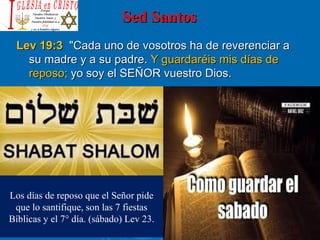 Sed SantosSed Santos
Lev 19:3Lev 19:3 "Cada uno de vosotros ha de reverenciar a"Cada uno de vosotros ha de reverenciar a
su madre y a su padre.su madre y a su padre. Y guardaréis mis días deY guardaréis mis días de
reposo;reposo; yo soy el SEÑOR vuestro Dios.yo soy el SEÑOR vuestro Dios.
Los días de reposo que el Señor pide
que lo santifique, son las 7 fiestas
Bíblicas y el 7° día. (sábado) Lev 23.
 