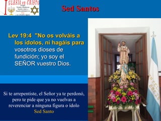 Sed SantosSed Santos
Lev 19:4Lev 19:4 "No os volváis a"No os volváis a
los ídolos, ni hagáis paralos ídolos, ni hagáis para
vosotros dioses devosotros dioses de
fundición; yo soy elfundición; yo soy el
SEÑOR vuestro Dios.SEÑOR vuestro Dios.
Si te arrepentiste, el Señor ya te perdonó,
pero te pide que ya no vuelvas a
reverenciar a ninguna figura o ídolo
Sed Santo
 