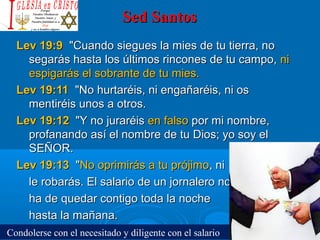 Sed SantosSed Santos
Lev 19:9Lev 19:9 "Cuando siegues la mies de tu tierra, no"Cuando siegues la mies de tu tierra, no
segarás hasta los últimos rincones de tu campo,segarás hasta los últimos rincones de tu campo, nini
espigarás el sobrante de tu mies.espigarás el sobrante de tu mies.
Lev 19:11Lev 19:11 "No hurtaréis, ni engañaréis, ni os"No hurtaréis, ni engañaréis, ni os
mentiréis unos a otros.mentiréis unos a otros.
Lev 19:12Lev 19:12 "Y no juraréis"Y no juraréis en falsoen falso por mi nombre,por mi nombre,
profanando así el nombre de tu Dios; yo soy elprofanando así el nombre de tu Dios; yo soy el
SEÑOR.SEÑOR.
Lev 19:13Lev 19:13 ""No oprimirás a tu prójimoNo oprimirás a tu prójimo, ni, ni
le robarás. El salario de un jornalero nole robarás. El salario de un jornalero no
ha de quedar contigo toda la nocheha de quedar contigo toda la noche
hasta la mañana.hasta la mañana.
Condolerse con el necesitado y diligente con el salario
 