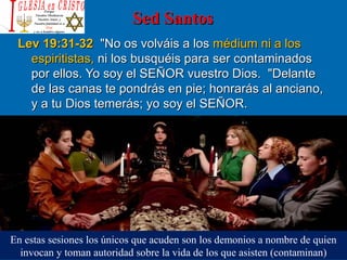 Sed SantosSed Santos
Lev 19:31-32Lev 19:31-32  "No os volváis a los   "No os volváis a los médium ni a los médium ni a los 
espiritistas,espiritistas, ni los busquéis para ser contaminados  ni los busquéis para ser contaminados 
por ellos. Yo soy el SEÑOR vuestro Dios.  "Delante por ellos. Yo soy el SEÑOR vuestro Dios.  "Delante 
de las canas te pondrás en pie; honrarás al anciano, de las canas te pondrás en pie; honrarás al anciano, 
y a tu Dios temerás; yo soy el SEÑOR. y a tu Dios temerás; yo soy el SEÑOR. 
En estas sesiones los únicos que acuden son los demonios a nombre de quien 
invocan y toman autoridad sobre la vida de los que asisten (contaminan)
 