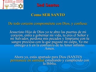 Sed SantosSed Santos
Como SER SANTOComo SER SANTO
De todo corazón comprométete con Dios, y confiesa:De todo corazón comprométete con Dios, y confiesa:
Jesucristo Hijo de Dios yo te abro las puertas de mi Jesucristo Hijo de Dios yo te abro las puertas de mi 
corazón, entra a gobernar mi vida, tu eres el Señor y corazón, entra a gobernar mi vida, tu eres el Señor y 
mi Salvador, perdona mis pecados y límpiame con tu mi Salvador, perdona mis pecados y límpiame con tu 
sangre preciosa con la que pagaste mi culpa. Yo me sangre preciosa con la que pagaste mi culpa. Yo me 
entrego a ti en la confianza de tu Amor infinito. entrego a ti en la confianza de tu Amor infinito. 
Amen.Amen.
Ahora ya, estás apartado para Dios (SANTO) Ahora ya, estás apartado para Dios (SANTO) 
permanece en santidad permanece en santidad estudiando y cumpliendo con estudiando y cumpliendo con 
la Biblia.la Biblia.
 