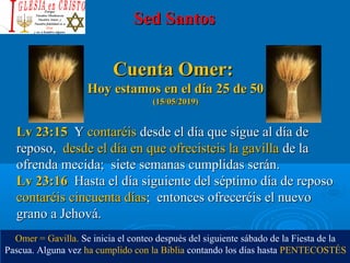 Sed SantosSed Santos
Cuenta Omer:Cuenta Omer:
Hoy estamos en el día 25 de 50Hoy estamos en el día 25 de 50
(15/05/2019)(15/05/2019)
Lv 23:15Lv 23:15 Y Y contaréis contaréis desde el día que sigue al día de desde el día que sigue al día de 
reposo,  reposo,  desde el día en que ofrecisteis la gavilla desde el día en que ofrecisteis la gavilla de la de la 
ofrenda mecida;  siete semanas cumplidas serán.ofrenda mecida;  siete semanas cumplidas serán.
Lv 23:16Lv 23:16 Hasta el día siguiente del séptimo día de reposo Hasta el día siguiente del séptimo día de reposo 
contaréis cincuenta díascontaréis cincuenta días;  entonces ofreceréis el nuevo ;  entonces ofreceréis el nuevo 
grano a Jehová.grano a Jehová.
Omer = Gavilla. Se inicia el conteo después del siguiente sábado de la Fiesta de la 
Pascua. Alguna vez ha cumplido con la Biblia contando los días hasta PENTECOSTÉS
 