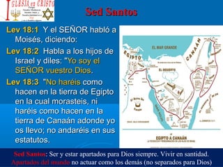 Sed SantosSed Santos
Lev 18:1Lev 18:1  Y el SEÑOR habló a   Y el SEÑOR habló a 
Moisés, diciendo: Moisés, diciendo: 
Lev 18:2Lev 18:2  Habla a los hijos de  Habla a los hijos de 
Israel y diles: "Israel y diles: "Yo soy el Yo soy el 
SEÑOR vuestro DiosSEÑOR vuestro Dios. . 
Lev 18:3Lev 18:3  " "No haréis No haréis como como 
hacen en la tierra de Egipto hacen en la tierra de Egipto 
en la cual morasteis, ni en la cual morasteis, ni 
haréis como hacen en la haréis como hacen en la 
tierra de Canaán adonde yo tierra de Canaán adonde yo 
os llevo; no andaréis en sus os llevo; no andaréis en sus 
estatutos. estatutos. 
Sed Santos: Ser y estar apartados para Dios siempre. Vivir en santidad.
Apartados del mundo no actuar como los demás (no separados para Dios)
 