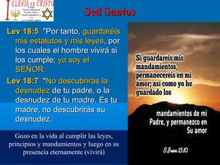 Sed SantosSed Santos
Lev 18:5Lev 18:5  "Por tanto,   "Por tanto, guardaréis guardaréis 
mis estatutos y mis leyesmis estatutos y mis leyes, por , por 
los cuales el hombre vivirá si los cuales el hombre vivirá si 
los cumple; los cumple; yo soy el yo soy el 
SEÑOR. SEÑOR. 
Lev 18:7Lev 18:7  " "No descubrirás la No descubrirás la 
desnudez desnudez de tu padre, o la de tu padre, o la 
desnudez de tu madre. Es tu desnudez de tu madre. Es tu 
madre, no descubrirás su madre, no descubrirás su 
desnudez. desnudez. 
Gozo en la vida al cumplir las leyes,
principios y mandamientos y luego en su
presencia eternamente (vivirá)
 