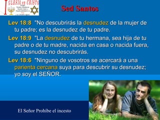 Sed SantosSed Santos
Lev 18:8Lev 18:8  "No descubrirás la  "No descubrirás la desnudezdesnudez de la mujer de  de la mujer de 
tu padre; es la desnudez de tu padre. tu padre; es la desnudez de tu padre. 
Lev 18:9Lev 18:9  "La  "La desnudezdesnudez de tu hermana, sea hija de tu  de tu hermana, sea hija de tu 
padre o de tu madre, nacida en casa o nacida fuera, padre o de tu madre, nacida en casa o nacida fuera, 
su desnudez no descubrirás. su desnudez no descubrirás. 
Lev 18:6Lev 18:6  "Ninguno de vosotros se acercará a una   "Ninguno de vosotros se acercará a una 
parienta cercana parienta cercana suya para descubrir su desnudez; suya para descubrir su desnudez; 
yo soy el SEÑOR. yo soy el SEÑOR. 
El Señor Prohíbe el incesto
 