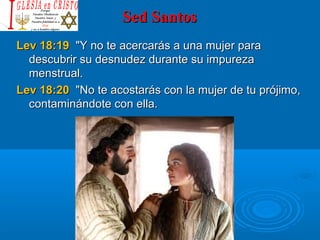 Sed SantosSed Santos
Lev 18:19Lev 18:19  "Y no te acercarás a una mujer para   "Y no te acercarás a una mujer para 
descubrir su desnudez durante su impureza descubrir su desnudez durante su impureza 
menstrual. menstrual. 
Lev 18:20Lev 18:20  "No te acostarás con la mujer de tu prójimo,  "No te acostarás con la mujer de tu prójimo, 
contaminándote con ella. contaminándote con ella. 
 