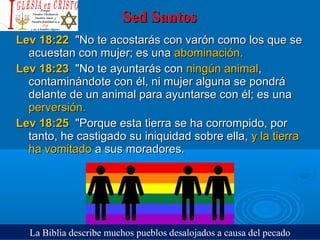 Sed SantosSed Santos
Lev 18:22Lev 18:22  "No te acostarás con varón como los que se   "No te acostarás con varón como los que se 
acuestan con mujer; es una acuestan con mujer; es una abominación. abominación. 
Lev 18:23Lev 18:23  "No te ayuntarás con   "No te ayuntarás con ningún animalningún animal, , 
contaminándote con él, ni mujer alguna se pondrá contaminándote con él, ni mujer alguna se pondrá 
delante de un animal para ayuntarse con él; es una delante de un animal para ayuntarse con él; es una 
perversión. perversión. 
Lev 18:25Lev 18:25  "Porque esta tierra se ha corrompido, por  "Porque esta tierra se ha corrompido, por 
tanto, he castigado su iniquidad sobre ella, tanto, he castigado su iniquidad sobre ella, y la tierra y la tierra 
ha vomitadoha vomitado a sus moradores.  a sus moradores. 
La Biblia describe muchos pueblos desalojados a causa del pecado
 
