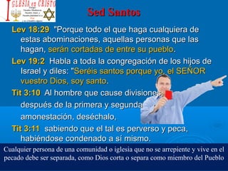 Sed SantosSed Santos
Lev 18:29Lev 18:29 "Porque todo el que haga cualquiera de"Porque todo el que haga cualquiera de
estas abominaciones, aquellas personas que lasestas abominaciones, aquellas personas que las
hagan,hagan, serán cortadas de entre su puebloserán cortadas de entre su pueblo..
Lev 19:2Lev 19:2 Habla a toda la congregación de los hijos deHabla a toda la congregación de los hijos de
Israel y diles: "Israel y diles: "Seréis santos porque yo, el SEÑORSeréis santos porque yo, el SEÑOR
vuestro Dios, soy santovuestro Dios, soy santo..
Tit 3:10Tit 3:10 Al hombre que cause divisiones,Al hombre que cause divisiones,
después de la primera y segundadespués de la primera y segunda
amonestación, deséchalo,amonestación, deséchalo,
Tit 3:11Tit 3:11 sabiendo que el tal es perverso y peca,sabiendo que el tal es perverso y peca,
habiéndose condenado a sí mismo.habiéndose condenado a sí mismo.
Cualquier persona de una comunidad o iglesia que no se arrepiente y vive en el
pecado debe ser separada, como Dios corta o separa como miembro del Pueblo
 
